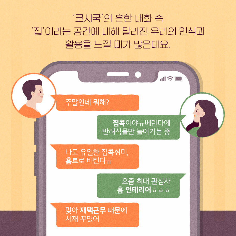 '코시국'의 흔한 대화 속 '집'이라는 공간에 대해 달아진 우리의 인식과 활용을 느낄 때가 많은데요. 남: 주말인데 뭐해? 여: 집콕이야ㅠ 베란다에 반력식물만 늘어가는 중 남: 나도 유일한 집콕 취미, 홈트로 버틴다 ㅠ 여: 요즘 최대 관심사 홈 인테리어 ㅎㅎㅎ 남: 맞아 재택근무 때문에 서재 꾸몄어